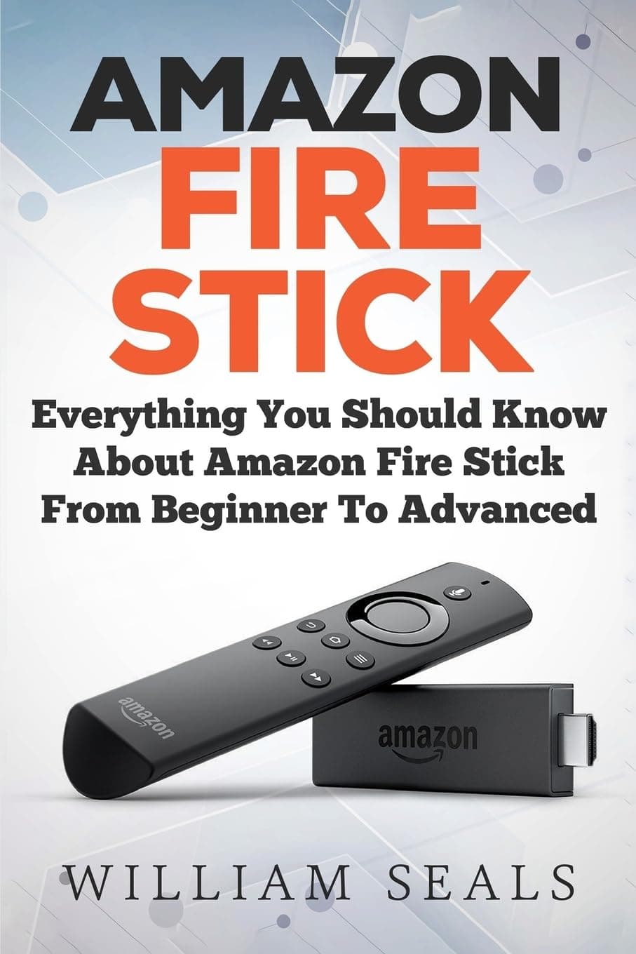 Amazon Fire Stick: Everything You Should Know About Amazon Fire Stick From Beginner To Advanced (Amazon Fire TV Stick User Guide)