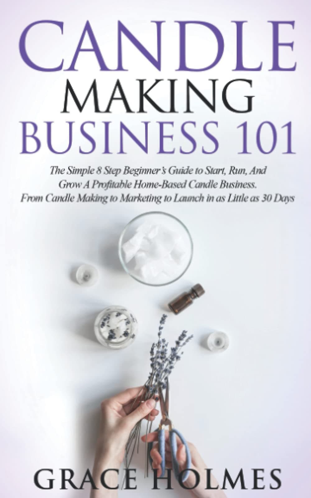 Candle Making Business 101: The Simple 8 Step Beginner's Guide to Start, Run, and Grow a Profitable Home-Based Candle Business. From Candle Making to Marketing to Launch in as little as 30 Days.